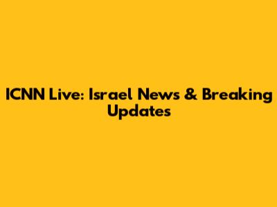 ICNN Live: Israel News & Breaking Updates