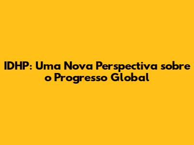IDHP: Uma Nova Perspectiva sobre o Progresso Global
