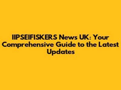 IIPSEIFISKERS News UK: Your Comprehensive Guide to the Latest Updates