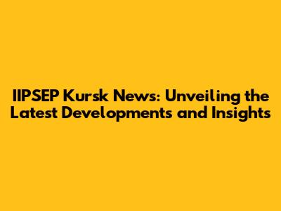 IIPSEP Kursk News: Unveiling the Latest Developments and Insights