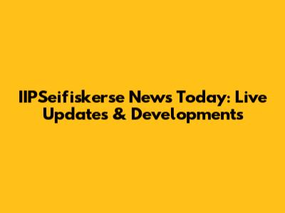 IIPSeifiskerse News Today: Live Updates & Developments