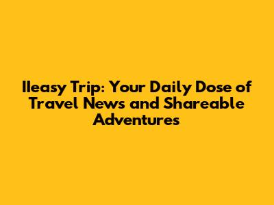 IIeasy Trip: Your Daily Dose of Travel News and Shareable Adventures