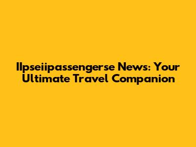 IIpseiipassengerse News: Your Ultimate Travel Companion