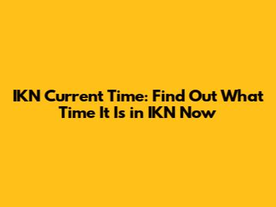 IKN Current Time: Find Out What Time It Is in IKN Now