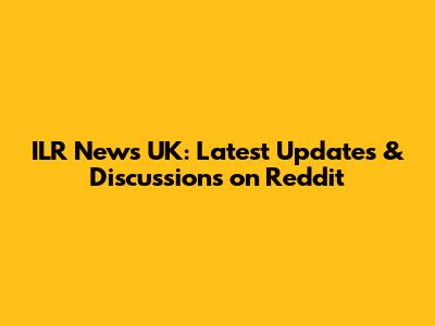 ILR News UK: Latest Updates & Discussions on Reddit