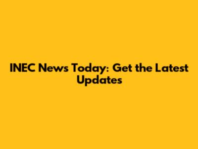 INEC News Today: Get the Latest Updates