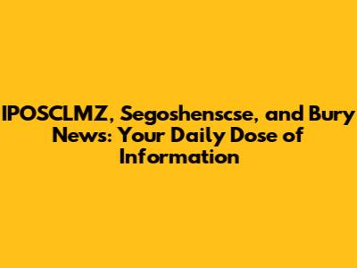 IPOSCLMZ, Segoshenscse, and Bury News: Your Daily Dose of Information
