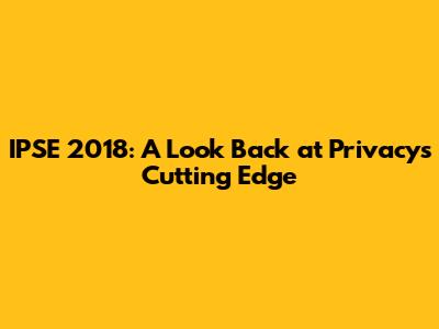 IPSE 2018: A Look Back at Privacy's Cutting Edge