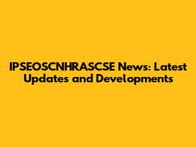 IPSEOSCNHRASCSE News: Latest Updates and Developments