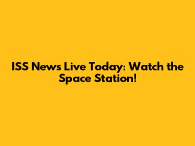 ISS News Live Today: Watch the Space Station!