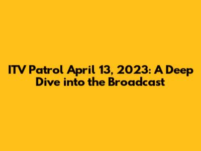 ITV Patrol April 13, 2023: A Deep Dive into the Broadcast