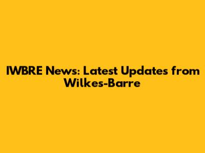 IWBRE News: Latest Updates from Wilkes-Barre