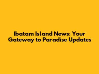 Ibatam Island News: Your Gateway to Paradise Updates