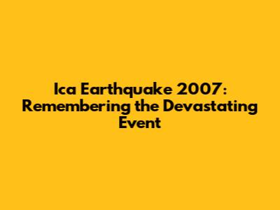 Ica Earthquake 2007: Remembering the Devastating Event