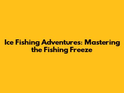 Ice Fishing Adventures: Mastering the Fishing Freeze