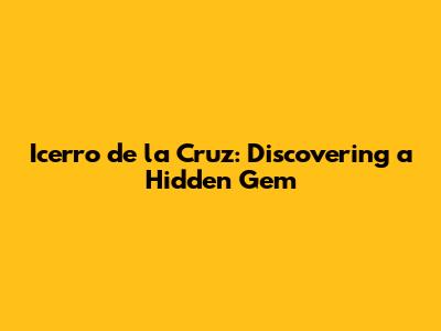 Icerro de la Cruz: Discovering a Hidden Gem