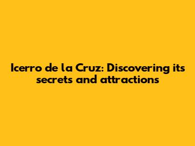 Icerro de la Cruz: Discovering its secrets and attractions