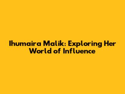 Ihumaira Malik: Exploring Her World of Influence