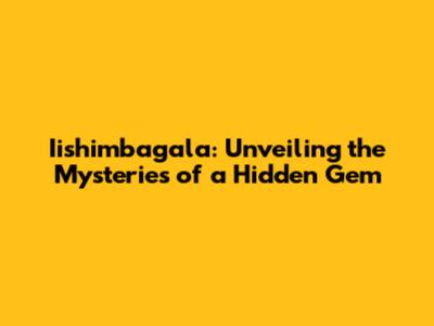 Iishimbagala: Unveiling the Mysteries of a Hidden Gem