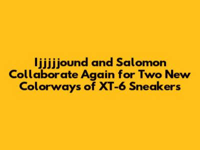 Ijjjjjound and Salomon Collaborate Again for Two New Colorways of XT-6 Sneakers