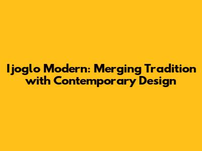 Ijoglo Modern: Merging Tradition with Contemporary Design