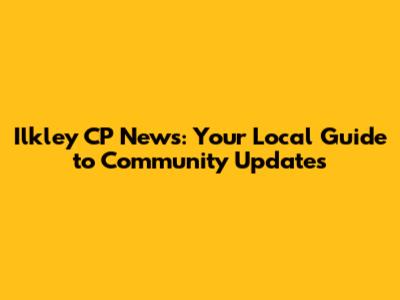 Ilkley CP News: Your Local Guide to Community Updates