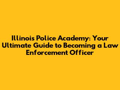 Illinois Police Academy: Your Ultimate Guide to Becoming a Law Enforcement Officer