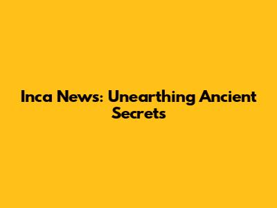 Inca News: Unearthing Ancient Secrets