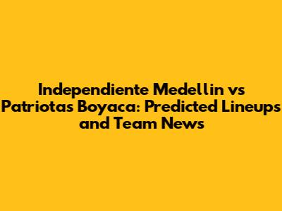 Independiente Medellin vs Patriotas Boyaca: Predicted Lineups and Team News