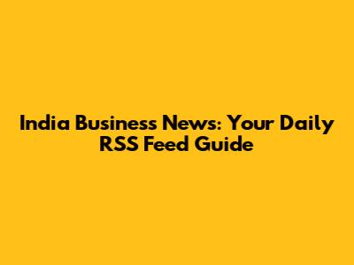 India Business News: Your Daily RSS Feed Guide