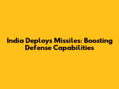 India Deploys Missiles: Boosting Defense Capabilities