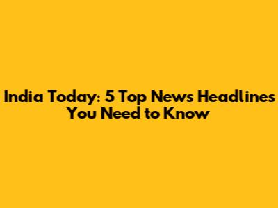 India Today: 5 Top News Headlines You Need to Know