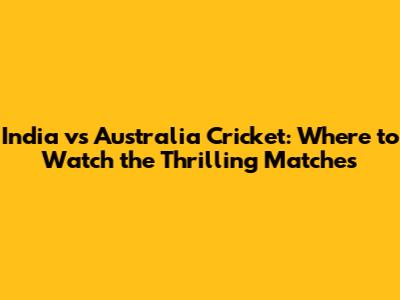 India vs Australia Cricket: Where to Watch the Thrilling Matches