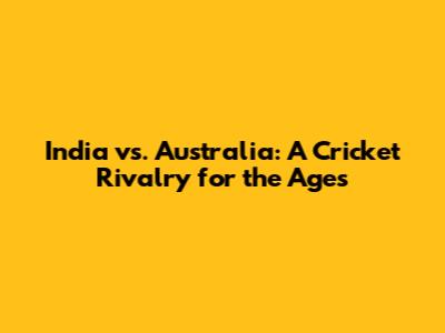India vs. Australia: A Cricket Rivalry for the Ages
