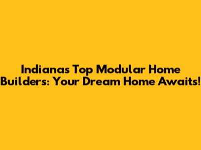 Indiana's Top Modular Home Builders: Your Dream Home Awaits!