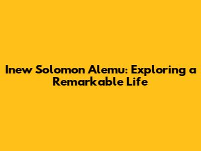 Inew Solomon Alemu: Exploring a Remarkable Life