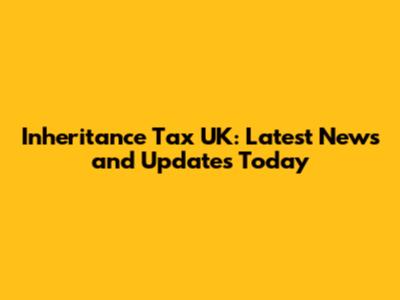 Inheritance Tax UK: Latest News and Updates Today
