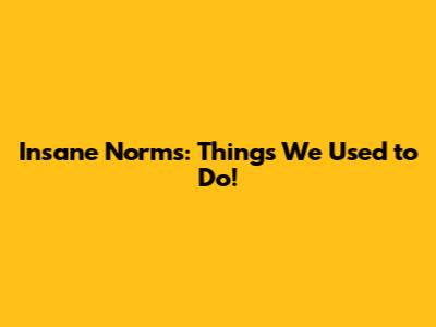 Insane Norms: Things We Used to Do!