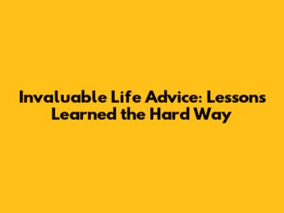 Invaluable Life Advice: Lessons Learned the Hard Way