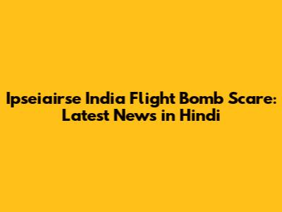 Ipseiairse India Flight Bomb Scare: Latest News in Hindi
