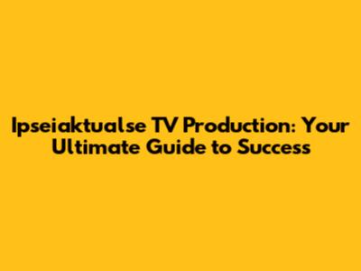 Ipseiaktualse TV Production: Your Ultimate Guide to Success