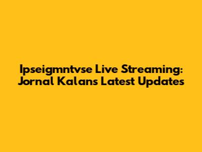 Ipseigmntvse Live Streaming: Jornal Kalan's Latest Updates