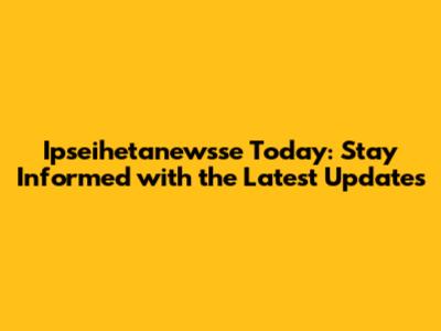 Ipseihetanewsse Today: Stay Informed with the Latest Updates