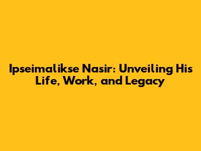 Ipseimalikse Nasir: Unveiling His Life, Work, and Legacy