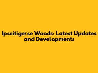 Ipseitigerse Woods: Latest Updates and Developments