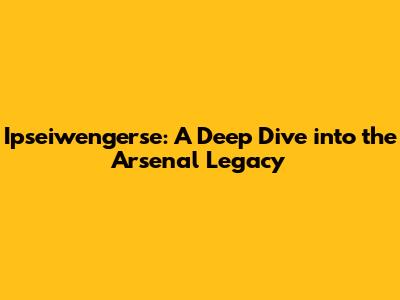 Ipseiwengerse: A Deep Dive into the Arsenal Legacy