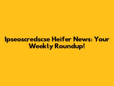 Ipseoscredscse Heifer News: Your Weekly Roundup!