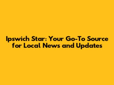 Ipswich Star: Your Go-To Source for Local News and Updates