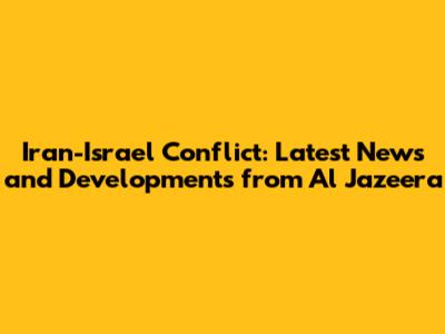 Iran-Israel Conflict: Latest News and Developments from Al Jazeera