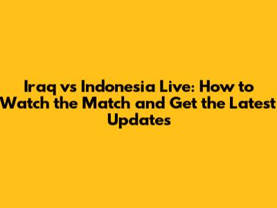 Iraq vs Indonesia Live: How to Watch the Match and Get the Latest Updates